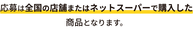 応募は全国の店舗またはネットスーパーで購入した商品となります。